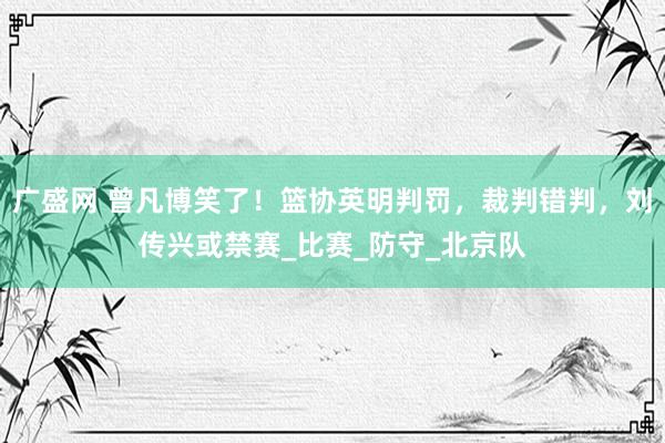 广盛网 曾凡博笑了！篮协英明判罚，裁判错判，刘传兴或禁赛_比赛_防守_北京队