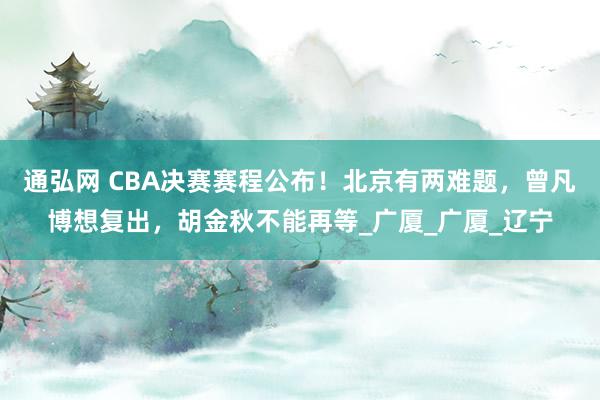 通弘网 CBA决赛赛程公布！北京有两难题，曾凡博想复出，胡金秋不能再等_广厦_广厦_辽宁