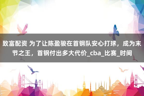 致富配资 为了让陈盈骏在首钢队安心打球，成为末节之王，首钢付出多大代价_cba_比赛_时间