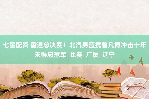 七星配资 重返总决赛！北汽男篮携曾凡博冲击十年未得总冠军_比赛_广厦_辽宁