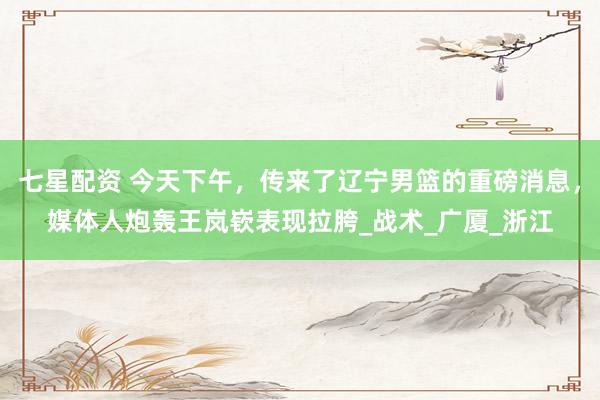七星配资 今天下午，传来了辽宁男篮的重磅消息，媒体人炮轰王岚嵚表现拉胯_战术_广厦_浙江