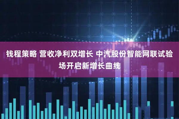 钱程策略 营收净利双增长 中汽股份智能网联试验场开启新增长曲线