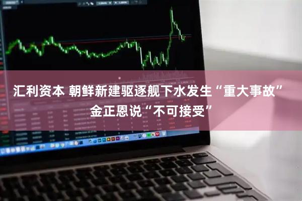 汇利资本 朝鲜新建驱逐舰下水发生“重大事故” 金正恩说“不可接受”