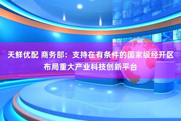天鲜优配 商务部：支持在有条件的国家级经开区布局重大产业科技创新平台
