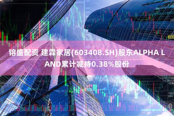 镕盛配资 建霖家居(603408.SH)股东ALPHA LAND累计减持0.38%股份