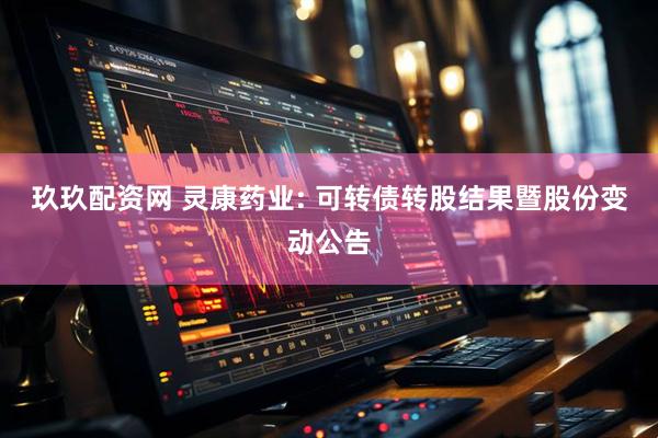 玖玖配资网 灵康药业: 可转债转股结果暨股份变动公告
