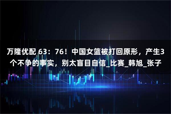 万隆优配 63：76！中国女篮被打回原形，产生3个不争的事实，别太盲目自信_比赛_韩旭_张子