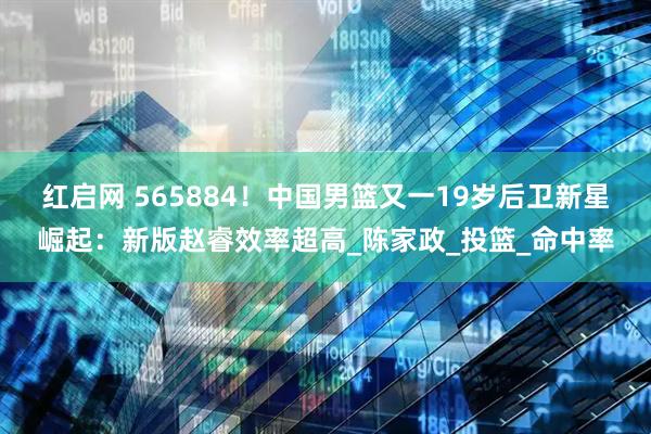 红启网 565884！中国男篮又一19岁后卫新星崛起：新版赵睿效率超高_陈家政_投篮_命中率