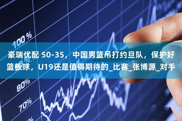 豪瑞优配 50-35，中国男篮吊打约旦队，保护好篮板球，U19还是值得期待的_比赛_张博源_对手
