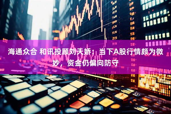 海通众合 和讯投顾刘天娇：当下A股行情颇为微妙，资金仍偏向防守