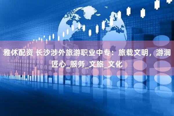 雅休配资 长沙涉外旅游职业中专：旅载文明，游润匠心_服务_文旅_文化
