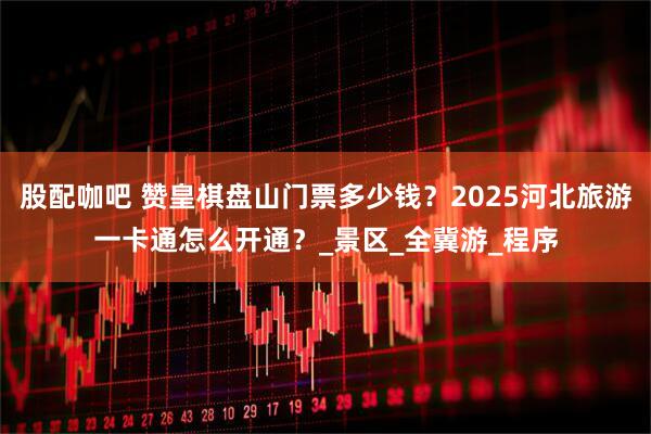 股配咖吧 赞皇棋盘山门票多少钱？2025河北旅游一卡通怎么开通？_景区_全冀游_程序