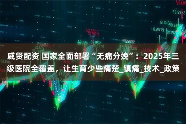 威贤配资 国家全面部署“无痛分娩”：2025年三级医院全覆盖，让生育少些痛楚_镇痛_技术_政策