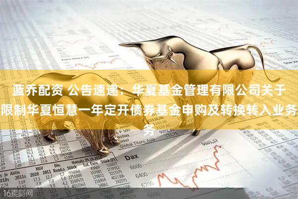 蓝乔配资 公告速递：华夏基金管理有限公司关于限制华夏恒慧一年定开债券基金申购及转换转入业务
