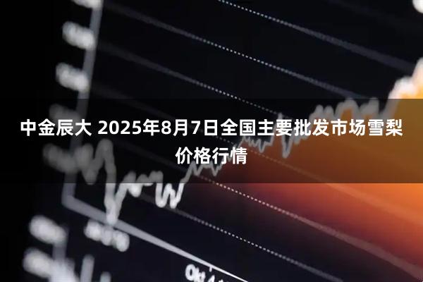 中金辰大 2025年8月7日全国主要批发市场雪梨价格行情