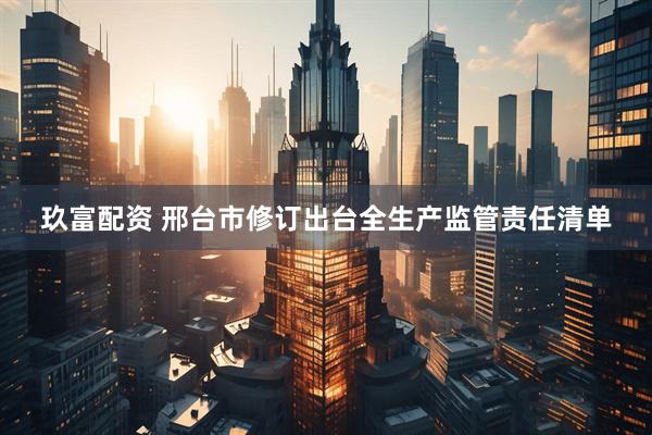 玖富配资 邢台市修订出台全生产监管责任清单