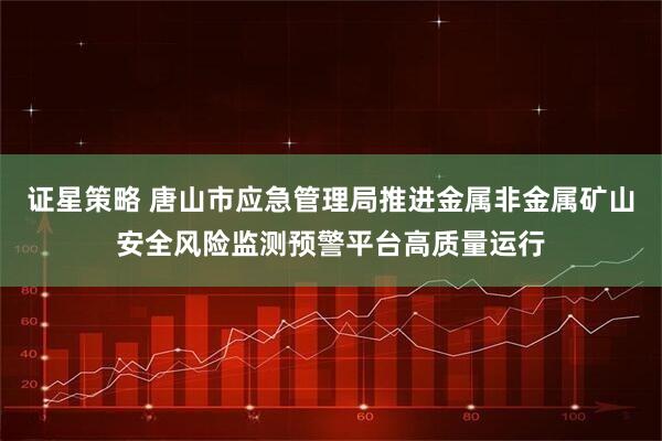 证星策略 唐山市应急管理局推进金属非金属矿山安全风险监测预警平台高质量运行