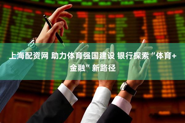 上海配资网 助力体育强国建设 银行探索“体育+金融”新路径