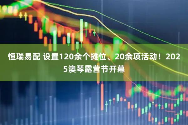 恒瑞易配 设置120余个摊位、20余项活动！2025澳琴露营节开幕