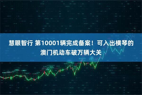 慧眼智行 第10001辆完成备案！可入出横琴的澳门机动车破万辆大关