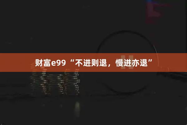 财富e99 “不进则退，慢进亦退”