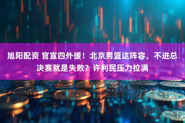 旭阳配资 官宣四外援！北京男篮这阵容，不进总决赛就是失败？许利民压力拉满