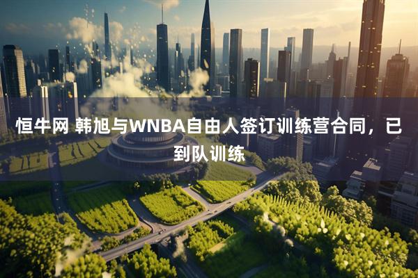 恒牛网 韩旭与WNBA自由人签订训练营合同，已到队训练