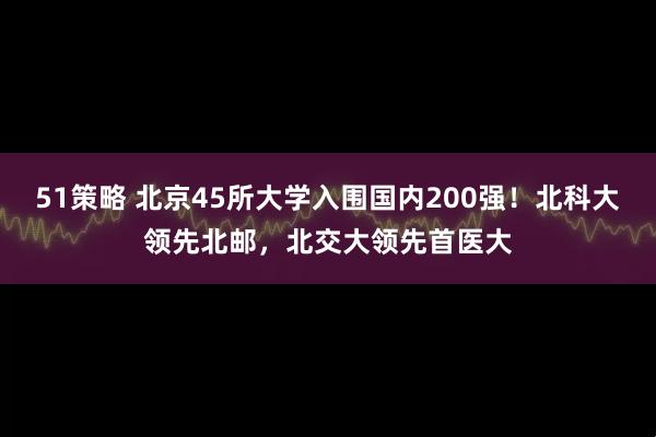 51策略 北京45所大学入围国内200强！北科大领先北邮，北交大领先首医大