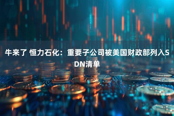 牛来了 恒力石化：重要子公司被美国财政部列入SDN清单
